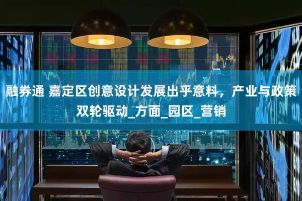 融券通 嘉定区创意设计发展出乎意料，产业与政策双轮驱动_方面_园区_营销