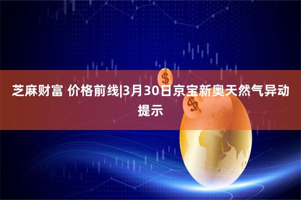芝麻财富 价格前线|3月30日京宝新奥天然气异动提示
