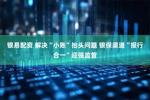 银易配资 解决“小账”抬头问题 银保渠道“报行合一”迎强监管