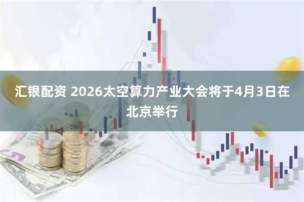 汇银配资 2026太空算力产业大会将于4月3日在北京举行