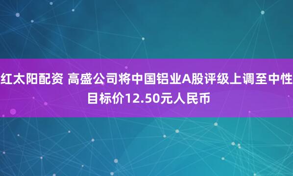 红太阳配资 高盛公司将中国铝业A股评级上调至中性 目标价12.50元人民币