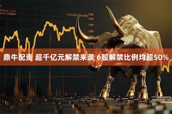 鼎牛配资 超千亿元解禁来袭 6股解禁比例均超50%
