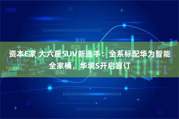 资本E家 大六座SUV新选手：全系标配华为智能全家桶，华境S开启盲订