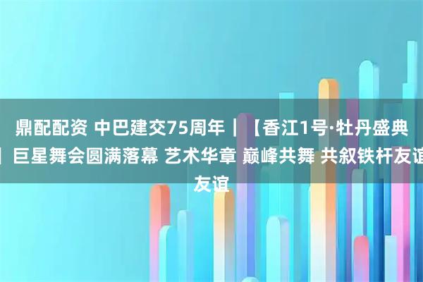 鼎配配资 中巴建交75周年|【香江1号·牡丹盛典】巨星舞会圆满落幕 艺术华章 巅峰共舞 共叙铁杆友谊