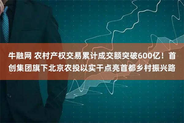 牛融网 农村产权交易累计成交额突破600亿！首创集团旗下北京农投以实干点亮首都乡村振兴路
